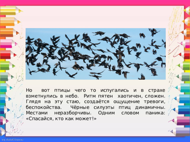 Но вот птицы чего то испугались и в страхе взметнулись в небо. Ритм пятен хаотичен, сложен. Глядя на эту стаю, создаётся ощущение тревоги, беспокойства. Чёрные силуэты птиц динамичны. Местами неразборчивы. Одним словом паника: «Спасайся, кто как может!» 