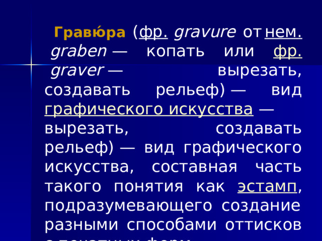  Гравю́ра  ( фр.   gravure от  нем.   graben  — копать или фр.   graver  — вырезать, создавать рельеф) — вид графического искусства  — вырезать, создавать рельеф) — вид графического искусства, составная часть такого понятия как эстамп , подразумевающего  создание разными способами оттисков с печатных форм . 