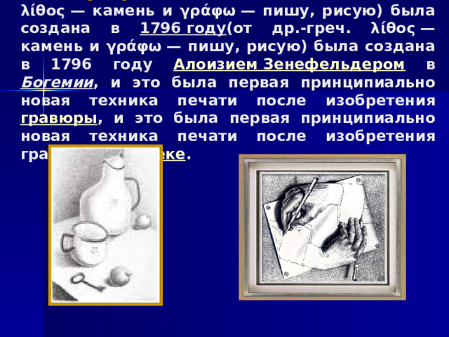 Литография (от др.-греч. (от др.-греч. λίθος — камень и γράφω — пишу, рисую) была создана в 1796 году (от др.-греч. λίθος — камень и γράφω — пишу, рисую) была создана в 1796 году Алоизием Зенефельдером в Богемии , и это была первая принципиально новая техника печати после изобретения гравюры , и это была первая принципиально новая техника печати после изобретения гравюры в XV веке . 