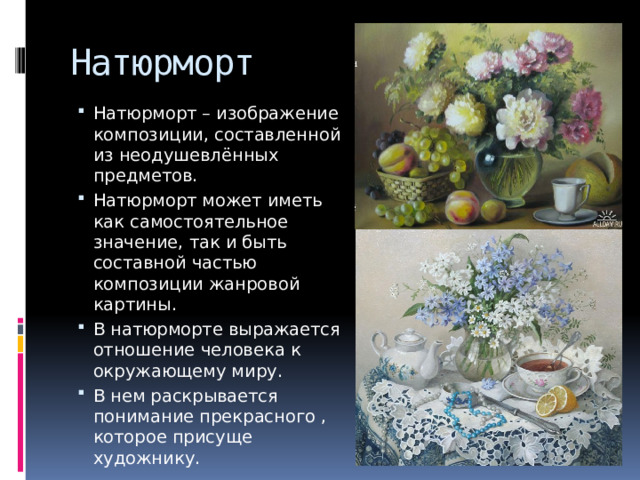 Натюрморт Натюрморт – изображение композиции, составленной из неодушевлённых предметов. Натюрморт может иметь как самостоятельное значение, так и быть составной частью композиции жанровой картины. В натюрморте выражается отношение человека к окружающему миру. В нем раскрывается понимание прекрасного , которое присуще художнику. 