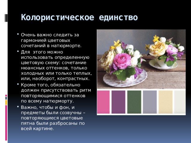 Колористическое единство Очень важно следить за гармонией цветовых сочетаний в натюрморте. Для этого можно использовать определенную цветовую схему: сочетание нюансных оттенков, только холодных или только теплых, или, наоборот, контрастных. Кроме того, обязательно должен присутствовать ритм повторяющимися оттенков по всему натюрморту. Важно, чтобы и фон, и предметы были созвучны – повторяющиеся цветовые пятна были разбросаны по всей картине. 