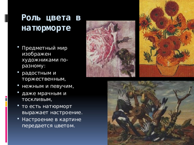 Роль цвета в натюрморте Предметный мир изображен художниками по-разному: радостным и торжественным, нежным и певучим, даже мрачным и тоскливым, то есть натюрморт выражает настроение. Настроение в картине передается цветом. 