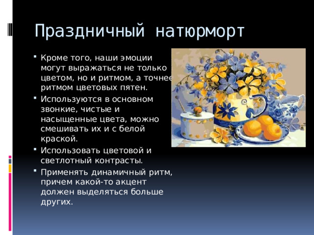 Праздничный натюрморт Кроме того, наши эмоции могут выражаться не только цветом, но и ритмом, а точнее, ритмом цветовых пятен. Используются в основном звонкие, чистые и насыщенные цвета, можно смешивать их и с белой краской. Использовать цветовой и светлотный контрасты. Применять динамичный ритм, причем какой-то акцент должен выделяться больше других. 
