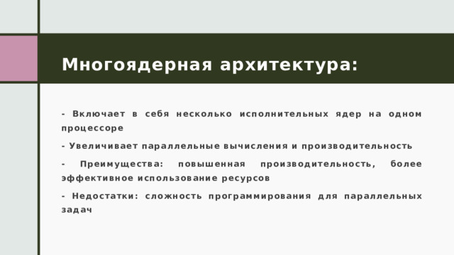 Многоядерная архитектура: - Включает в себя несколько исполнительных ядер на одном процессоре - Увеличивает параллельные вычисления и производительность - Преимущества: повышенная производительность, более эффективное использование ресурсов - Недостатки: сложность программирования для параллельных задач 