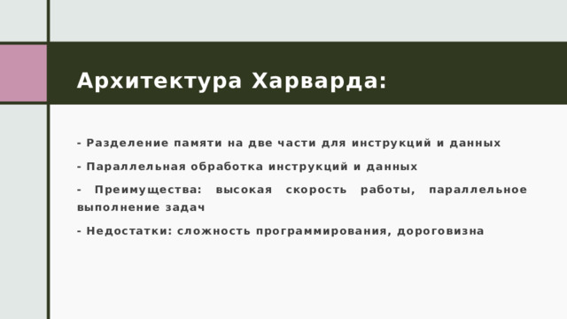 Архитектура Харварда: - Разделение памяти на две части для инструкций и данных - Параллельная обработка инструкций и данных - Преимущества: высокая скорость работы, параллельное выполнение задач - Недостатки: сложность программирования, дороговизна 