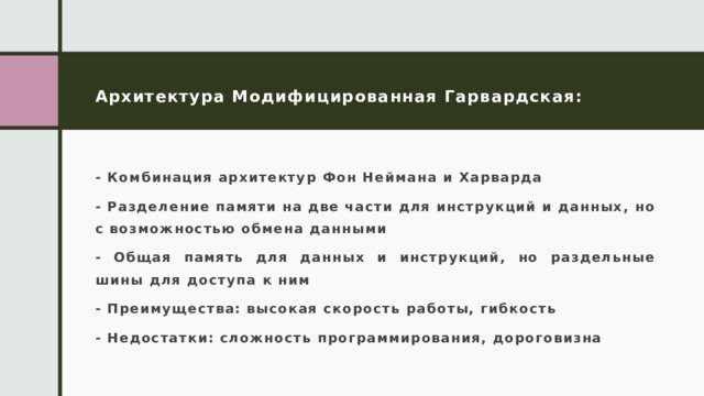 Архитектура Модифицированная Гарвардская: - Комбинация архитектур Фон Неймана и Харварда - Разделение памяти на две части для инструкций и данных, но с возможностью обмена данными - Общая память для данных и инструкций, но раздельные шины для доступа к ним - Преимущества: высокая скорость работы, гибкость - Недостатки: сложность программирования, дороговизна 