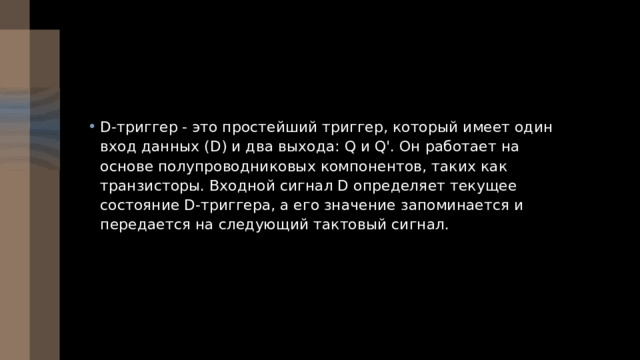 D-триггер - это простейший триггер, который имеет один вход данных (D) и два выхода: Q и Q'. Он работает на основе полупроводниковых компонентов, таких как транзисторы. Входной сигнал D определяет текущее состояние D-триггера, а его значение запоминается и передается на следующий тактовый сигнал. 