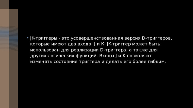 JK-триггеры - это усовершенствованная версия D-триггеров, которые имеют два входа: J и К. JK-триггер может быть использован для реализации D-триггера, а также для других логических функций. Входы J и K позволяют изменять состояние триггера и делать его более гибким. 