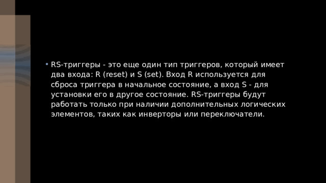 RS-триггеры - это еще один тип триггеров, который имеет два входа: R (reset) и S (set). Вход R используется для сброса триггера в начальное состояние, а вход S - для установки его в другое состояние. RS-триггеры будут работать только при наличии дополнительных логических элементов, таких как инверторы или переключатели. 