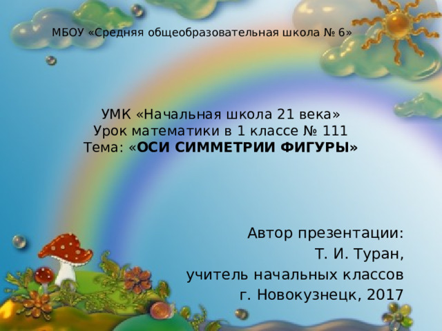МБОУ «Средняя общеобразовательная школа № 6» УМК «Начальная школа 21 века»  Урок математики в 1 классе № 111  Тема: « Оси симметрии фигуры»   Автор презентации: Т. И. Туран, учитель начальных классов г. Новокузнецк, 2017 