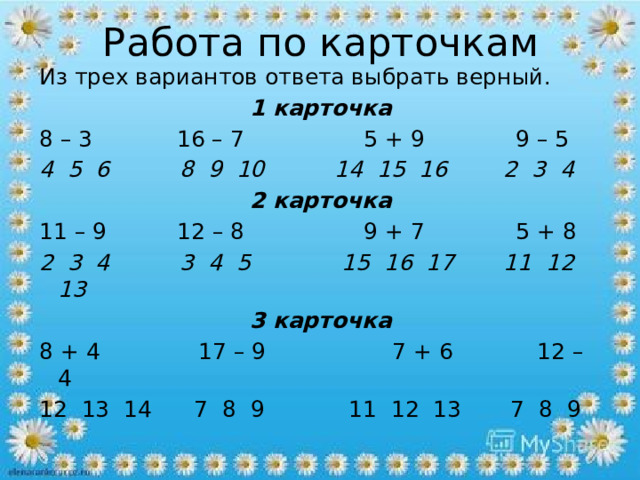 Работа по карточкам Из трех вариантов ответа выбрать верный. 1 карточка 8 – 3 16 – 7 5 + 9 9 – 5 4 5 6 8 9 10 14 15 16 2 3 4 2 карточка 11 – 9 12 – 8 9 + 7 5 + 8 2 3 4 3 4 5 15 16 17 11 12 13 3 карточка 8 + 4 17 – 9 7 + 6 12 – 4 12 13 14 7 8 9 11 12 13 7 8 9   