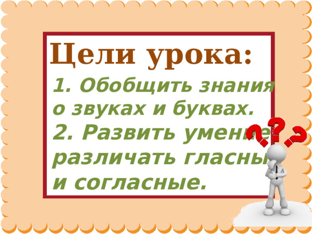   1. Обобщить знания о звуках и буквах.  2. Развить умение различать гласные и согласные.   Цели урока: 