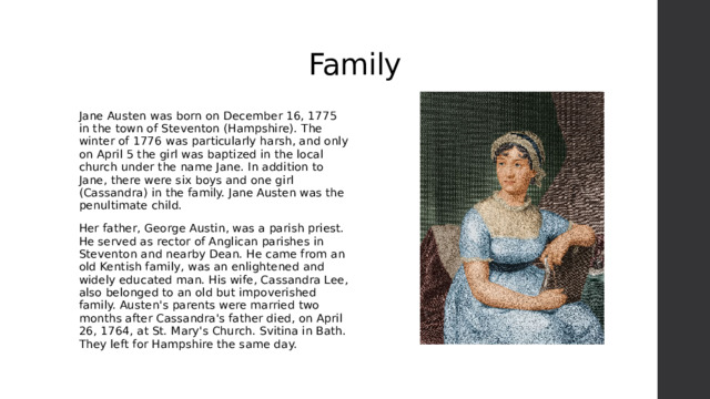 Family Jane Austen was born on December 16, 1775 in the town of Steventon (Hampshire). The winter of 1776 was particularly harsh, and only on April 5 the girl was baptized in the local church under the name Jane. In addition to Jane, there were six boys and one girl (Cassandra) in the family. Jane Austen was the penultimate child. Her father, George Austin, was a parish priest. He served as rector of Anglican parishes in Steventon and nearby Dean. He came from an old Kentish family, was an enlightened and widely educated man. His wife, Cassandra Lee, also belonged to an old but impoverished family. Austen's parents were married two months after Cassandra's father died, on April 26, 1764, at St. Mary's Church. Svitina in Bath. They left for Hampshire the same day. 