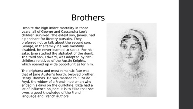Brothers Despite the high infant mortality in those years, all of George and Cassandra Lee's children survived. The eldest son, James, had a penchant for literary pursuits. They preferred not to talk about the second son, George, in the family: he was mentally disabled, he never learned to speak. For his sake, Jane studied the alphabet of the dumb. The third son, Edward, was adopted by rich, childless relatives of the Austin Knights, which opened up wide opportunities for him. The brightest and most romantic fate was that of Jane Austen's fourth, beloved brother, Henry Thomas. He was married to Eliza de Feyd, the widow of a French nobleman who ended his days on the guillotine. Eliza had a lot of influence on Jane. It is to Eliza that she owes a good knowledge of the French language and French authors. 