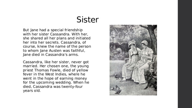 Sister But Jane had a special friendship with her sister Cassandra. With her, she shared all her plans and initiated her into her secrets. Cassandra, of course, knew the name of the person to whom Jane Austen was faithful, Jane died in Cassandra's arms. Cassandra, like her sister, never got married. Her chosen one, the young priest Thomas Fowle, died of yellow fever in the West Indies, where he went in the hope of earning money for the upcoming wedding. When he died, Cassandra was twenty-four years old. 