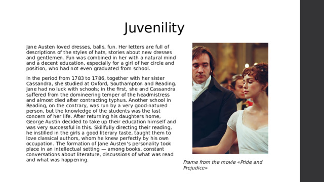 Juvenility Jane Austen loved dresses, balls, fun. Her letters are full of descriptions of the styles of hats, stories about new dresses and gentlemen. Fun was combined in her with a natural mind and a decent education, especially for a girl of her circle and position, who had not even graduated from school. In the period from 1783 to 1786, together with her sister Cassandra, she studied at Oxford, Southampton and Reading. Jane had no luck with schools; in the first, she and Cassandra suffered from the domineering temper of the headmistress and almost died after contracting typhus. Another school in Reading, on the contrary, was run by a very good-natured person, but the knowledge of the students was the last concern of her life. After returning his daughters home, George Austin decided to take up their education himself and was very successful in this. Skillfully directing their reading, he instilled in the girls a good literary taste, taught them to love classical authors, whom he knew perfectly by his own occupation. The formation of Jane Austen's personality took place in an intellectual setting — among books, constant conversations about literature, discussions of what was read and what was happening. Frame from the movie «Pride and Prejudice» 