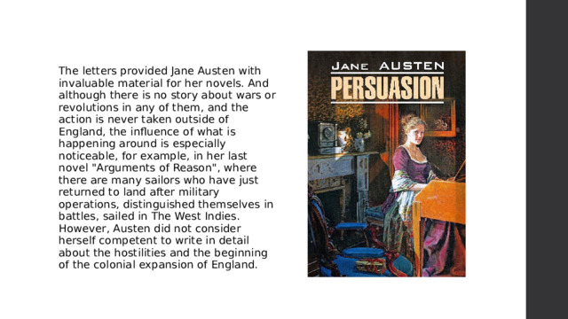 The letters provided Jane Austen with invaluable material for her novels. And although there is no story about wars or revolutions in any of them, and the action is never taken outside of England, the influence of what is happening around is especially noticeable, for example, in her last novel 