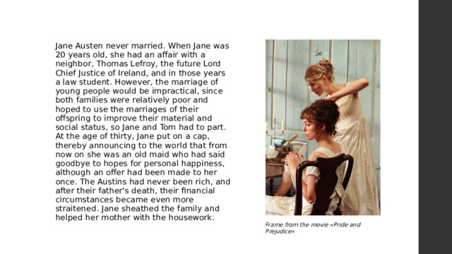Jane Austen never married. When Jane was 20 years old, she had an affair with a neighbor, Thomas Lefroy, the future Lord Chief Justice of Ireland, and in those years a law student. However, the marriage of young people would be impractical, since both families were relatively poor and hoped to use the marriages of their offspring to improve their material and social status, so Jane and Tom had to part. At the age of thirty, Jane put on a cap, thereby announcing to the world that from now on she was an old maid who had said goodbye to hopes for personal happiness, although an offer had been made to her once. The Austins had never been rich, and after their father's death, their financial circumstances became even more straitened. Jane sheathed the family and helped her mother with the housework. Frame from the movie «Pride and Prejudice» 