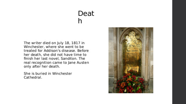 Death The writer died on July 18, 1817 in Winchester, where she went to be treated for Addison's disease. Before her death, she did not have time to finish her last novel, Sanditon. The real recognition came to Jane Austen only after her death. She is buried in Winchester Cathedral. 