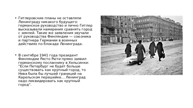 Гитлеровские планы не оставляли Ленинграду никакого будущего: германское руководство и лично Гитлер высказывали намерения сравнять город с землей. Такие же заявления звучали от руководства Финляндии — союзника и партнера Германии в военных действиях по блокаде Ленинграда. В сентябре 1941 года президент Финляндии Ристо Рюти прямо заявил германскому посланнику в Хельсинки: 