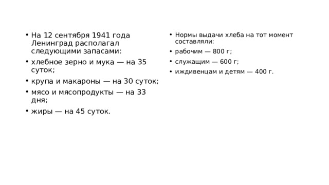 На 12 сентября 1941 года Ленинград располагал следующими запасами: хлебное зерно и мука — на 35 суток; крупа и макароны — на 30 суток; мясо и мясопродукты — на 33 дня; жиры — на 45 суток. Нормы выдачи хлеба на тот момент составляли: рабочим — 800 г; служащим — 600 г; иждивенцам и детям — 400 г. 
