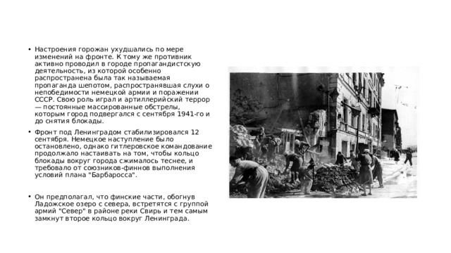Настроения горожан ухудшались по мере изменений на фронте. К тому же противник активно проводил в городе пропагандистскую деятельность, из которой особенно распространена была так называемая пропаганда шепотом, распространявшая слухи о непобедимости немецкой армии и поражении СССР. Свою роль играл и артиллерийский террор — постоянные массированные обстрелы, которым город подвергался с сентября 1941-го и до снятия блокады. Фронт под Ленинградом стабилизировался 12 сентября. Немецкое наступление было остановлено, однако гитлеровское командование продолжало настаивать на том, чтобы кольцо блокады вокруг города сжималось теснее, и требовало от союзников-финнов выполнения условий плана 