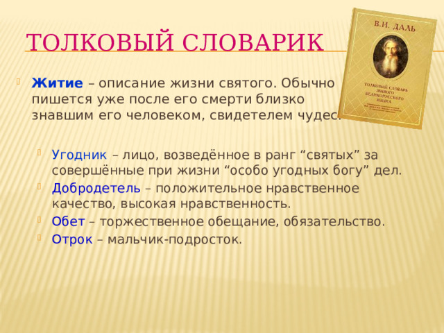 Толковый словарик Житие – описание жизни святого. Обычно пишется уже после его смерти близко знавшим его человеком, свидетелем чудес. Угодник  – лицо, возведённое в ранг “святых” за совершённые при жизни “особо угодных богу” дел. Добродетель  – положительное нравственное качество, высокая нравственность. Обет – торжественное обещание, обязательство. Отрок – мальчик-подросток. 