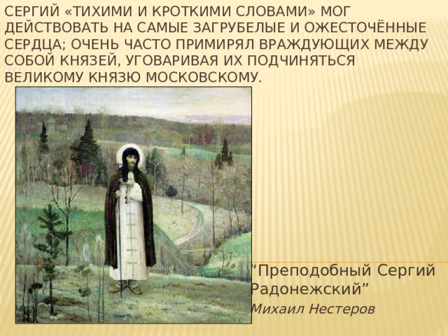 Сергий «тихими и кроткими словами» мог действовать на самые загрубелые и ожесточённые сердца; очень часто примирял враждующих между собой князей, уговаривая их подчиняться великому князю московскому. “ Преподобный Сергий Радонежский” Михаил Нестеров 