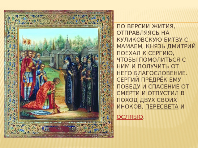 По версии жития, отправляясь на Куликовскую битву с Мамаем, князь Дмитрий поехал к Сергию, чтобы помолиться с ним и получить от него благословение.  Сергий предрёк ему победу и спасение от смерти и отпустил в поход двух своих иноков, Пересвета и Ослябю .  