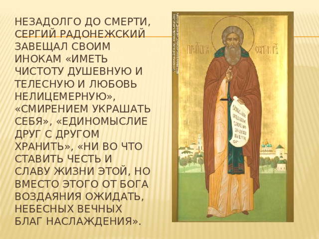 Незадолго до смерти, Сергий Радонежский завещал своим инокам «иметь чистоту душевную и телесную и любовь нелицемерную», «смирением украшать себя», «единомыслие друг с другом хранить», «ни во что ставить честь и славу жизни этой, но вместо этого от Бога воздаяния ожидать, небесных вечных благ наслаждения». 