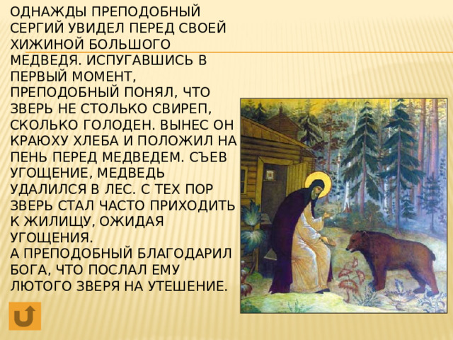 Однажды Преподобный Сергий увидел перед своей хижиной большого медведя. Испугавшись в первый момент, Преподобный понял, что зверь не столько свиреп, сколько голоден. Вынес он краюху хлеба и положил на пень перед медведем. Съев угощение, медведь удалился в лес. С тех пор зверь стал часто приходить к жилищу, ожидая угощения.  А Преподобный благодарил Бога, что послал ему лютого зверя на утешение.                                                                                                                                                                                          