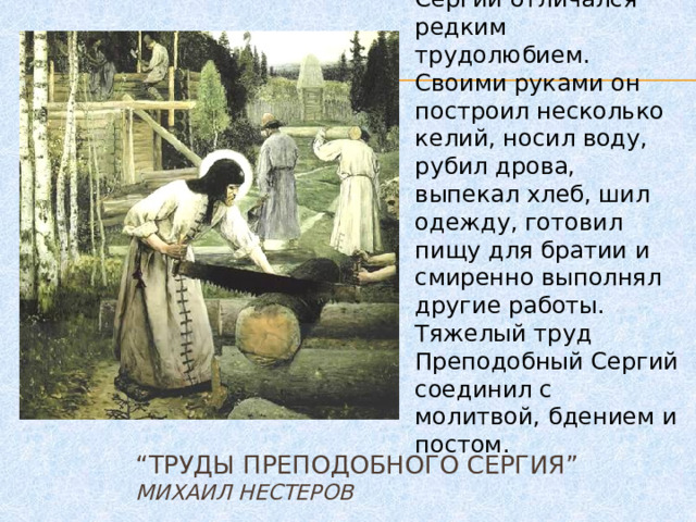 Сергий отличался редким трудолюбием. Своими руками он построил несколько келий, носил воду, рубил дрова, выпекал хлеб, шил одежду, готовил пищу для братии и смиренно выполнял другие работы. Тяжелый труд Преподобный Сергий соединил с молитвой, бдением и постом. “ Труды Преподобного Сергия”  Михаил Нестеров 