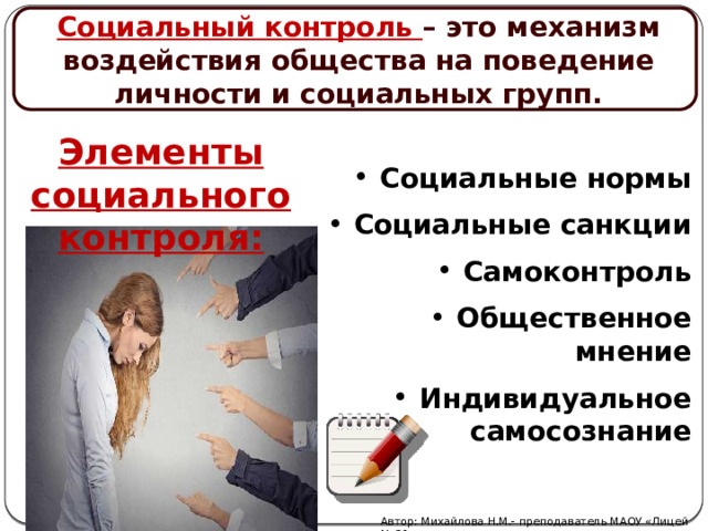 Социальный контроль – это механизм воздействия общества на поведение личности и социальных групп. Элементы социального контроля: Социальные нормы Социальные санкции Самоконтроль Общественное мнение Индивидуальное самосознание Автор: Михайлова Н.М.- преподаватель МАОУ «Лицей № 21» 