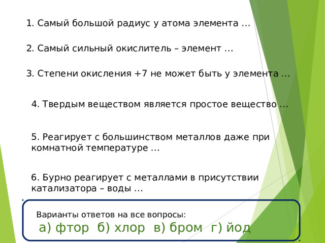 1. Самый большой радиус у атома элемента … 2. Самый сильный окислитель – элемент … 3. Степени окисления +7 не может быть у элемента … 4. Твердым веществом является простое вещество … 5. Реагирует с большинством металлов даже при комнатной температуре … 6. Бурно реагирует с металлами в присутствии катализатора – воды … Варианты ответов на все вопросы:  а) фтор б) хлор в) бром г) йод 