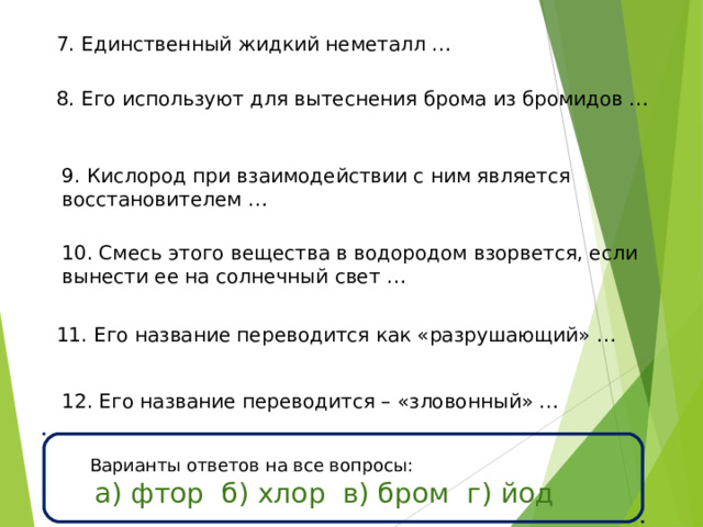 7. Единственный жидкий неметалл … 8. Его используют для вытеснения брома из бромидов … 9. Кислород при взаимодействии с ним является восстановителем … 10. Смесь этого вещества в водородом взорвется, если вынести ее на солнечный свет … 11. Его название переводится как «разрушающий» … 12. Его название переводится – «зловонный» … Варианты ответов на все вопросы:  а) фтор б) хлор в) бром г) йод 