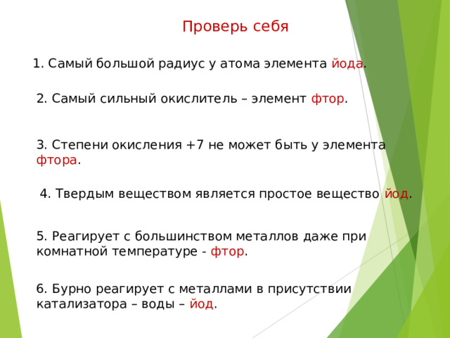 Проверь себя 1. Самый большой радиус у атома элемента йода . 2. Самый сильный окислитель – элемент фтор . 3. Степени окисления +7 не может быть у элемента фтора . 4. Твердым веществом является простое вещество йод . 5. Реагирует с большинством металлов даже при комнатной температуре - фтор . 6. Бурно реагирует с металлами в присутствии катализатора – воды – йод . 