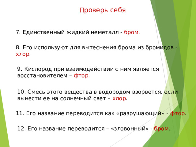 Проверь себя 7. Единственный жидкий неметалл - бром . 8. Его используют для вытеснения брома из бромидов - хлор . 9. Кислород при взаимодействии с ним является восстановителем – фтор . 10. Смесь этого вещества в водородом взорвется, если вынести ее на солнечный свет – хлор . 11. Его название переводится как «разрушающий» - фтор . 12. Его название переводится – «зловонный» - бром . 