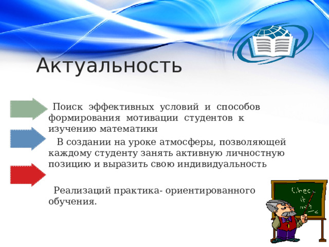 Актуальность  Поиск эффективных условий и способов формирования мотивации студентов к изучению математики  В создании на уроке атмосферы, позволяющей каждому студенту занять активную личностную позицию и выразить свою индивидуальность  Реализаций практика- ориентированного обучения. 