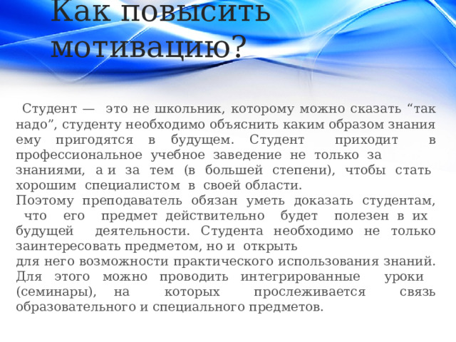 Как повысить мотивацию?  Студент — это не школьник, которому можно сказать “так надо”, студенту необходимо объяснить каким образом знания ему пригодятся в будущем. Студент приходит в профессиональное учебное заведение не только за знаниями, а и за тем (в большей степени), чтобы стать хорошим специалистом в своей области. Поэтому преподаватель обязан уметь доказать студентам, что его предмет действительно будет полезен в их будущей деятельности. Студента необходимо не только заинтересовать предметом, но и открыть для него возможности практического использования знаний. Для этого можно проводить интегрированные уроки (семинары), на которых прослеживается связь образовательного и специального предметов. 