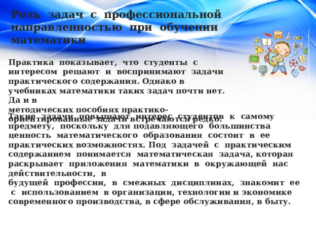 Роль задач с профессиональной направленностью при обучении математики Практика показывает, что студенты с интересом решают и воспринимают задачи практического содержания. Однако в учебниках математики таких задач почти нет. Да и в методических пособиях практико-ориентированные задачи встречаются редко. Такие задачи повышают интерес студентов к самому предмету, поскольку для подавляющего большинства ценность математического образования состоит в ее практических возможностях. Под задачей с практическим содержанием понимается математическая задача, которая раскрывает приложения математики в окружающей нас действительности, в будущей профессии, в смежных дисциплинах, знакомит ее с использованием в организации, технологии и экономике современного производства, в сфере обслуживания, в быту. 