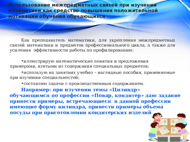 Использование межпредметных связей при изучении математики как средство повышения положительной мотивации обучения обучающихся Как преподаватель математики, для укрепления межпредметных связей математики и предметов профессионального цикла, а также для усиления эффективности работы по профилированию: иллюстрирую математические понятия и предложения примерами, взятыми из содержания специальных предметов; использую на занятиях учебно – наглядные пособия, применяемые при изучении специальностей; составляю задачи с производственным содержанием. Например: при изучении темы «Цилиндр» обучающимся по профессии «Повар, кондитер» даю задание привести примеры, встречающиеся в данной профессии имеющие форму цилиндра, привести примеры объема посуды при приготовлении кондитерских изделий 