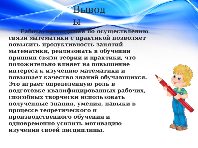 Выводы Работа, проводимая по осуществлению связи математики с практикой позволяет повысить продуктивность занятий математики, реализовать в обучении принцип связи теории и практики, что положительно влияет на повышение интереса к изучению математики и повышает качество знаний обучающихся. Это играет определенную роль в подготовке квалифицированных рабочих, способных творчески использовать полученные знания, умения, навыки в процессе теоретического и производственного обучения и одновременно усилить мотивацию изучения своей дисциплины. 