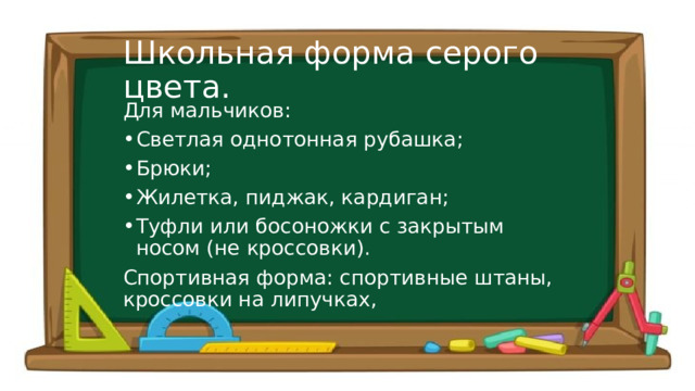 Школьная форма серого цвета. Для мальчиков: Светлая однотонная рубашка; Брюки; Жилетка, пиджак, кардиган; Туфли или босоножки с закрытым носом (не кроссовки). Спортивная форма: спортивные штаны, кроссовки на липучках, 