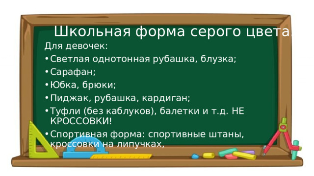 Школьная форма серого цвета. Для девочек: Светлая однотонная рубашка, блузка; Сарафан; Юбка, брюки; Пиджак, рубашка, кардиган; Туфли (без каблуков), балетки и т.д. НЕ КРОССОВКИ! Спортивная форма: спортивные штаны, кроссовки на липучках, 