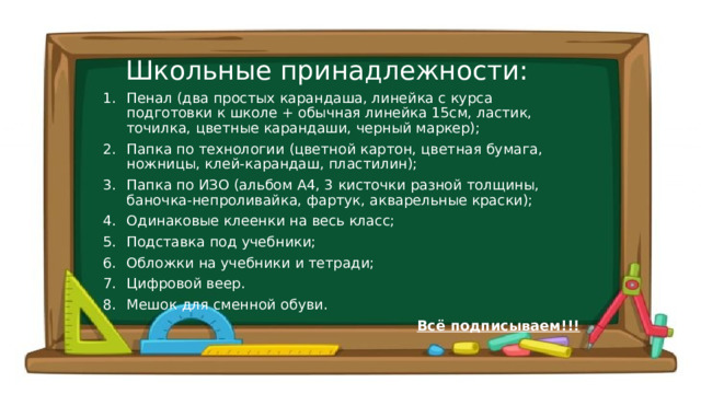 Школьные принадлежности: Пенал (два простых карандаша, линейка с курса подготовки к школе + обычная линейка 15см, ластик, точилка, цветные карандаши, черный маркер); Папка по технологии (цветной картон, цветная бумага, ножницы, клей-карандаш, пластилин); Папка по ИЗО (альбом А4, 3 кисточки разной толщины, баночка-непроливайка, фартук, акварельные краски); Одинаковые клеенки на весь класс; Подставка под учебники; Обложки на учебники и тетради; Цифровой веер. Мешок для сменной обуви. Всё подписываем!!!  