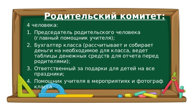 Родительский комитет: 4 человека: Председатель родительского человека (главный помощник учителя); Бухгалтер класса (рассчитывает и собирает деньги на необходимое для класса, ведет таблицы денежных средств для отчета перед родителями); Ответственный за подарки для детей на все праздники; Помощник учителя в мероприятиях и фотограф класса. 