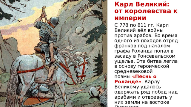Карл Великий:  от королевства к империи С 778 по 811 гг. Карл Великий вёл войны против арабов. Во время одного из походов отряд франков под началом графа Роланда попал в засаду в Ронсевальском ущелье. Эта битва легла в основу героической средневековой поэмы  «Песнь о Роланде» . Карлу Великому удалось одержать ряд побед над арабами и отвоевать у них земли на востоке Пиренеев. 
