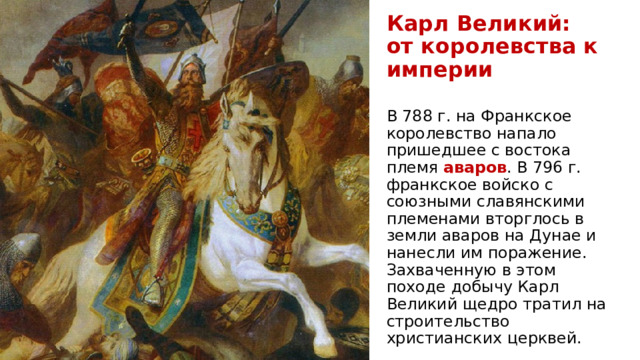 Карл Великий:  от королевства к империи В 788 г. на Франкское королевство напало пришедшее с востока племя аваров . В 796 г. франкское войско с союзными славянскими племенами вторглось в земли аваров на Дунае и нанесли им поражение. Захваченную в этом походе добычу Карл Великий щедро тратил на строительство христианских церквей. 