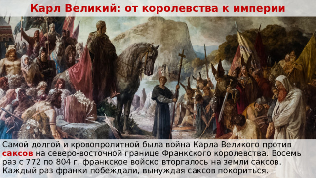Карл Великий: от королевства к империи Самой долгой и кровопролитной была война Карла Великого против саксов на северо-восточной границе Франкского королевства. Восемь раз с 772 по 804 г. франкское войско вторгалось на земли саксов. Каждый раз франки побеждали, вынуждая саксов покориться.  