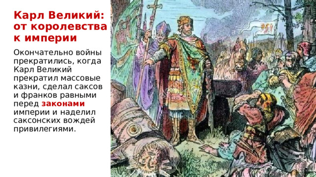 Карл Великий:  от королевства  к империи Окончательно войны прекратились, когда Карл Великий прекратил массовые казни, сделал саксов и франков равными перед законами  империи и наделил саксонских вождей привилегиями.  